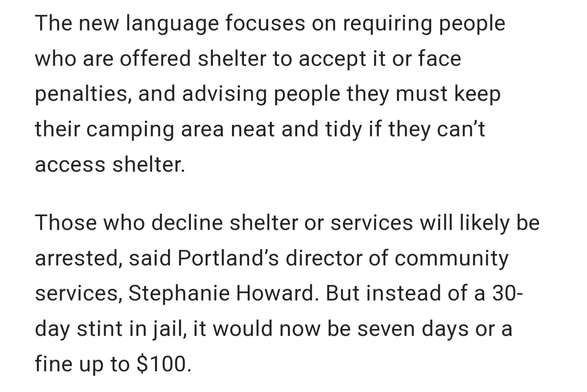 The new language focuses on requiring people who are offered shelter to accept it or face penalties, and advising people they must keep their camping area neat and tidy if they can’t access shelter.

Those who decline shelter or services will likely be arrested, said Portland’s director of community services, Stephanie Howard. But instead of a 30-day stint in jail, it would now be seven days or a fine up to $100.