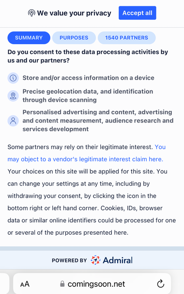 Coming Soon Privacy Notice
We value your privacy
1540 PARTNERS
Do you consent to these data processing activities by us and our partners?
© Store and/or access information on a device
Precise geolocation data, and identification through device scanning
Personalised advertising and content, advertising and content measurement, audience research and services development
Some partners may rely on their legitimate interest. You may object to a vendor's legitimate interest claim here.
Your choices on this site will be applied for this site. You can change your settings at any time, including by withdrawing your consent, by clicking the icon in the bottom right or left hand corner. Cookies, IDs, browser data or similar online identifiers could be processed for one or several of the purposes presented here.
POWERED BY
• Admiral