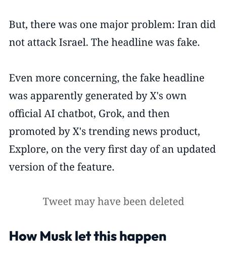 But, there was one major problem: Iran did not attack Israel. The headline was fake.

Even more concerning, the fake headline was apparently generated by X's own official AI chatbot, Grok, and then promoted by X's trending news product, Explore, on the very first day of an updated version of the feature.

Tweet may have been deleted

How Musk let this happen
