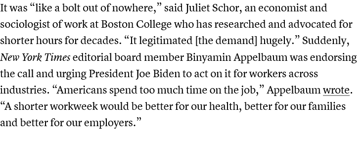 It was “like a bolt out of nowhere,” said Juliet Schor, an economist and sociologist of work at Boston College who has researched and advocated for shorter hours for decades. “It legitimated [the demand] hugely.” Suddenly, New York Times editorial board member Binyamin Appelbaum was endorsing the call and urging President Joe Biden to act on it for workers across industries. “Americans spend too much time on the job,” Appelbaum wrote. “A shorter workweek would be better for our health, better for our families and better for our employers.”