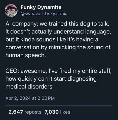 A tweet from Bluesky by Funky Dynamite @sweavart.bsky.social


Al company: we trained this dog to talk.
It doesn't actually understand language, but it kinda sounds like it's having a conversation by mimicking the sound of human speech.

CEO: awesome, l've fired my entire staff, how quickly can it start diagnosing medical disorders

Apr 2, 2024 at 2:00 PM

2,647 reposts 7,030 likes