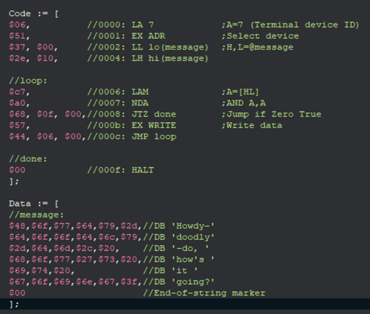 A program for the Datapoint 2200:
  Code := [
  $06,          //0000: LA 7            ;A=7 (Terminal device ID)
  $51,          //0001: EX ADR          ;Select device
  $37, $00,     //0002: LL lo(message)  ;H,L=@message
  $2e, $10,     //0004: LH hi(message)

  //loop:
  $c7,          //0006: LAM             ;A=[HL]
  $a0,          //0007: NDA             ;AND A,A
  $68, $0f, $00,//0008: JTZ done        ;Jump if Zero True
  $57,          //000b: EX WRITE        ;Write data
  $44, $06, $00,//000c: JMP loop

  //done:
  $00           //000f: HALT
  ];

  Data := [
  //message:
  $48,$6f,$77,$64,$79,$2d,//DB 'Howdy-'
  $64,$6f,$6f,$64,$6c,$79,//DB 'doodly'
  $2d,$64,$6d,$2c,$20,    //DB '-do, '
  $68,$6f,$77,$27,$73,$20,//DB 'how's '
  $69,$74,$20,            //DB 'it '
  $67,$6f,$69,$6e,$67,$3f,//DB 'going?'
  $00                     //End-of-string marker
  ];