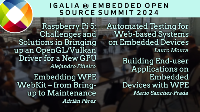 Igalia @ Embedded Open Source Summit 2024 

Raspberry Pi 5: Challenges and Solutions in Bringing up an OpenGL/Vulkan Driver for a New GPU → Alejandro Piñeiro

Embedding WPE WebKit – from Bring-up to Maintenance → Adrián Pérez

Automated Testing for Web-based Systems on Embedded Devices → Lauro Moura

Building End-user Applications on Embedded Devices with WPE → Mario Sanchez-Prada
