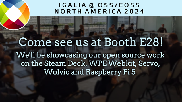 Igalia @ OSS/EOSS North America 2024 

Come see us at Booth E28! 

We'll be showcasing our open source work on the Steam Deck, WPE Webkit, Servo, Wolvic, and Raspberry Pi 5.