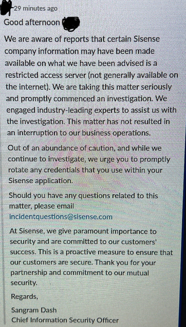 *29 minutes ago Good afternoon Q We are aware of reports that certain Sisense company information may have been made available on what we have been advised is a restricted access server (not generally available on the internet). We are taking this matter seriously and promptly commenced an investigation. We engaged industry-leading experts to assist us with the investigation. This matter has not resulted in ‘ an interruption to our business operations. Out of an abundance of cautio'n; and while we continue to investigate, we urge you to promptly rotate any. credeﬁﬁalslha( you use within your Sisense application. . Should you have any qusﬁon§ related to this matter, please email i incidentquestions@sisense.com At Sisense, we give paramount importance to security and are committed to our customers' success. This is a proactive measure to ensure that our customers are secure. Thank you for your. partnership and commitment to our mutual security. Regards, Sangram Dash Chief Information Security Officer