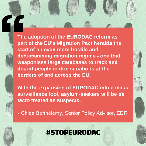 "The adoption of the EURODAC reform as part of the EU's Migration Pact heralds the start of an even more hostile and dehumanising migration regime - one that weaponises large databases to track and deport people in dire situations at the borders of and across the EU. 

With the expansion of EURODAC into a mass surveillance tool, asylum-seekers will be de facto treated as suspects." Chloe Berthelemy, Senior Policy Advisor, EDRi