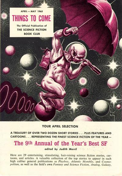 April-May 1965

THINGS TO COME

The Official Publication of THE SCIENCE FICTION BOOK CLUB

An odd-looking alien creature with pointy ears wearing nothing but a smile, a goldfish bowl space helmet and a backpack is riding a small asteroid like a champ through a galaxy of stars and celestial bodies while spying through a telescope with one hand while holding a large umbrella over his head with the other.


YOUR APRIL SELECTION

A TREASURY OF OVER TWO DOZEN SHORT STORIES PLUS FEATURES AND CARTOONS. REPRESENTING THE FINEST SCIENCE FICTION OF THE YEAR

The 9th Annual of the Year's Best SF
edited by Judith Merril

Here are 29 entertaining, stimulating, hair-raising science fiction stories, cartoons, and articles. A valuable collection of the top stories to appear in such high caliber general publications as Playboy, Atlantic Monthly, and Cosmopolitan, as well as the field's own Fantasy and Science Fiction, Analog, Galaxy,