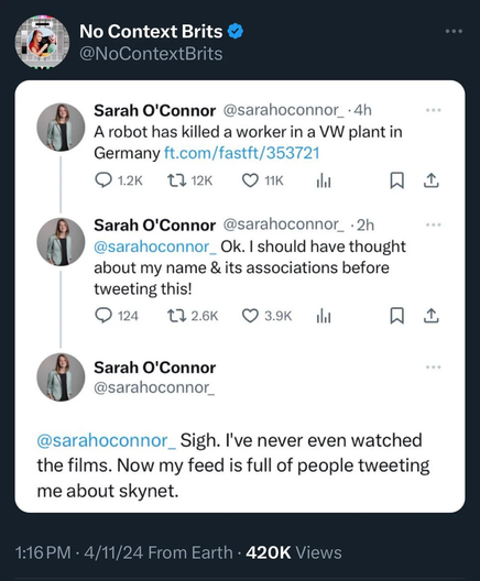 1 g: No Context Brits @ QY @NoContextBrits »  Sarah O'Connor @sarahoconnor_-4h ’ A robot has killed a worker in a VW plant in Germany ft.com/fastft/353721 Q12k A1k Q1K N & B Sarah O'Connor @sarahoconnor_ -2h ' @sarahoconnor_ Ok. | should have thought about my name & its associations before tweeting this! Q124 126Kk Q39 R I Sarah O'Connor @sarahoconnor_ @sarahoconnor_ Sigh. I've never even watched the films. Now my feed is full of people tweeting me about skynet. 116 PM - 4/11/24 From Earth - 420K Views