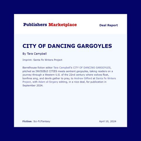 Publishers Weekly Deal Report: 

City of Dancing Gargoyles 

By Tara Campbell 

Imprint: Santa Fe Writers Project

Barrelhouse fiction editor Tara Campbell's CITY OF DANCING GARGOYLES, pitched as INVISIBLE CITIES meets sentient gargoyles, taking readers on a journey through a Western U.S. of the 22nd century where wolves float, bonfires sing, and devils gather to pray, to Andrew Gifford at Santa Fe Writers Project, with Adam al-Sirgany editing, in a nice deal, for publication in September 2024.