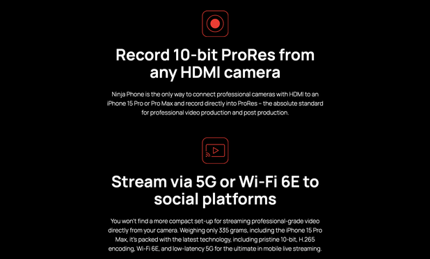 Jeden z popisů funkcionality zařízení z webu https://www.atomos.com/explore/ninja-phone/

Record 10-bit ProRes from any HDMI camera

Ninja Phone is the only way to connect professional cameras with HDMI to an iPhone 15 Pro or Pro Max and record directly into ProRes – the absolute standard for professional video production and post production.

Stream via 5G or Wi-Fi 6E to social platforms

You won’t find a more compact set-up for streaming professional-grade video directly from your camera. Weighing only 335 grams, including the iPhone 15 Pro Max, it’s packed with the latest technology, including pristine 10-bit, H.265 encoding, Wi-Fi 6E, and low-latency 5G for the ultimate in mobile live streaming.

Dual record 10-bit ProRes and H.265 for Camera to Cloud

Ninja Phone is your gateway to hyper-efficient cloud production workflows. You can choose the way you work: record ProRes master files and H.265 proxies for full, cinematic quality, or encode 10-bit H.265 only from the Ninja Phone for the simplest, fastest workflows that are production quality and perfect for sending direct to social channels. The choice of 10-bit ProRes and/or H.265 is yours.