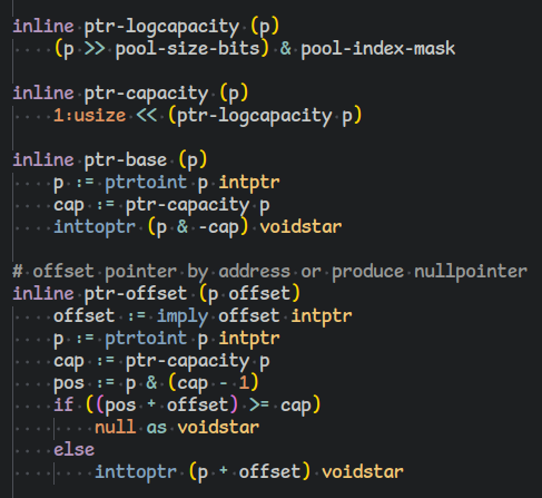 inline ptr-logcapacity (p)
    (p >> pool-size-bits) & pool-index-mask

inline ptr-capacity (p)
    1:usize << (ptr-logcapacity p)

inline ptr-base (p)
    p := ptrtoint p intptr
    cap := ptr-capacity p
    inttoptr (p & -cap) voidstar

# offset pointer by address or produce nullpointer
inline ptr-offset (p offset)
    offset := imply offset intptr
    p := ptrtoint p intptr
    cap := ptr-capacity p
    pos := p & (cap - 1)
    if ((pos + offset) >= cap)
        null as voidstar
    else
        inttoptr (p + offset) voidstar