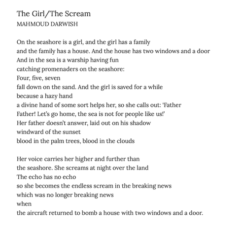 The Girl/The Scream
MAHMOUD DARWISH


On the seashore is a girl, and the girl has a family
and the family has a house. And the house has two windows and a door
And in the sea is a warship having fun
catching promenaders on the seashore:
Four, five, seven
fall down on the sand. And the girl is saved for a while
because a hazy hand
a divine hand of some sort helps her, so she calls out: ‘Father
Father! Let’s go home, the sea is not for people like us!’
Her father doesn’t answer, laid out on his shadow
windward of the sunset
blood in the palm trees, blood in the clouds


Her voice carries her higher and further than
the seashore. She screams at night over the land
The echo has no echo
so she becomes the endless scream in the breaking news
which was no longer breaking news
when
the aircraft returned to bomb a house with two windows and a door.
