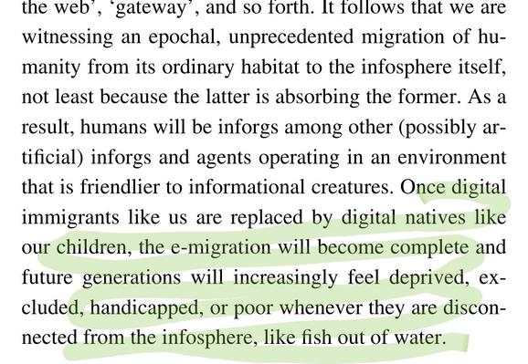 Screen shot of book with the following text highlighted: 

Once digital immigrants like us are replaced by digital natives like our children, the e-migration will become complete and future generations will increasingly feel deprived, excluded, handicapped, or poor whenever they are disconnected from the infosphere, like fish out of water.