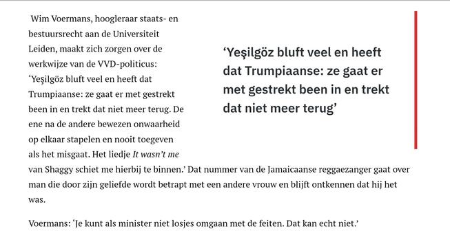 Kader:
‘Yeşilgöz bluft veel en heeft dat Trumpiaanse: ze gaat er met gestrekt been in en trekt dat niet meer terug’

 Wim Voermans, hoogleraar staats- en bestuursrecht aan de Universiteit Leiden, maakt zich zorgen over de werkwijze van de VVD-politicus: ‘Yeşilgöz bluft veel en heeft dat Trumpiaanse: ze gaat er met gestrekt been in en trekt dat niet meer terug. De ene na de andere bewezen onwaarheid op elkaar stapelen en nooit toegeven als het misgaat. Het liedje It wasn’t me van Shaggy schiet me hierbij te binnen.’ Dat nummer van de Jamaicaanse reggaezanger gaat over man die door zijn geliefde wordt betrapt met een andere vrouw en blijft ontkennen dat hij het was. 

Voermans: ‘Je kunt als minister niet losjes omgaan met de feiten. Dat kan echt niet.’