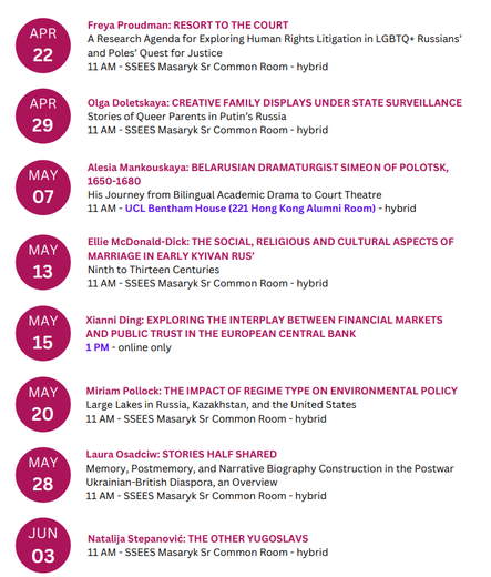The list of Research Student Seminar presentations.

22 April (hybrid) - Freya Proudman: Resort to the Court: A Research Agenda for Exploring Human Rights Litigation in LGBTQ+ Russians’ and Poles’ Quest for Justice

29 April (hybrid) – Olga Doletskaya: Creative Family Displays Under State Surveillance: Stories of Queer Parents in Putin’s Russia

7 May (Tuesday, hybrid) – Alesia Mankouskaya: Belarusian Dramaturgist Simeon of Polotsk, 1650 – 1680: His Journey from Bilingual Academic Drama to Court Theatre.

13 May (hybrid) – Ellie McDonald-Dick: The Social, Religious and Cultural Aspects of Marriage in Early Kyivan Rus', Ninth to Thirteen Centuries

15 May (Wednesday, 1 PM, online only) – Xianni Ding: Exploring the Interplay between Financial Markets and Public Trust in the European Central Bank (ECB)

20 May (hybrid) – Miriam Pollock: The Impact of Regime Type on Environmental Policy: Large Lakes in Russia, Kazakhstan, and the United States

28 May (Tuesday, hybrid) – Laura Osadciw: Stories Half Shared: Memory, Postmemory, and Narrative Biography Construction in the Postwar Ukrainian-British Diaspora, an Overview

3 June (hybrid) – Natalija Stepanović: The Other Yugoslavs