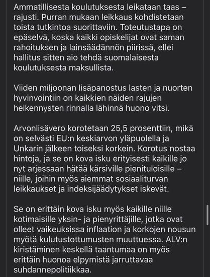 Vocational education and training is again being cut drastically. According to Purra, the cut will be targeted at those studying for a second degree. It is unclear how this will be implemented, as all students will be subject to the same funding and legislation, unless the government intends to put Finnish education behind a paywall.

The extra five million for the well-being of children and young people is a poor joke compared with all these drastic cuts.

The VAT rate will be increased to 25.5%, well above the EU average and the second highest after Hungary. The increase will raise prices and will hit hard, especially for all those on low incomes who are already struggling in their daily lives and who are also hit by previous social security cuts and index freezes.

It is also a very hard blow to all those domestic sole traders and small entrepreneurs who have been struggling with inflation and rising interest rates as consumer habits have changed. Tightening VAT in the middle of a recession is also very bad cyclical policy to put the brakes on recovery.