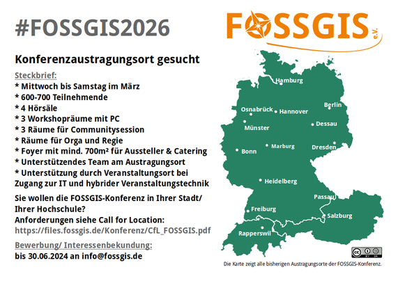Bild zeigt eine Kurzversion der Ausschreibung und enthält den Text: 
#FOSSGIS2026
Konferenzaustragungsort gesucht
Steckbrief:
* Mittwoch bis Samstag im März
* 600-700 Teilnehmende
* 4 Hörsäle
* 3 Workshopräume mit PC
* 3 Räume für Communitysession
* Räume für Orga und Regie
* Foyer mit mind. 700m² für Aussteller & Catering
* Unterstützendes Team am Austragungsort
* Unterstützung durch Veranstaltungsort bei
Zugang zur IT und hybrider Veranstaltungstechnik.
   
Sie wollen die FOSSGIS-Konferenz in Ihrer Stadt/ Ihrer Hochschule? 
Anforderungen siehe Call for Location: https://files.fossgis.de/Konferenz/CfL_FOSSGIS.pdf
   
Bewerbung/ Interessenbekundung: bis 30.06.2024 an info@fossgis.de

weiterhin zeigt das Bild das Logo des FOSSGIS-Verein sowie eine Karte der bisherigen Austragungsorte der FOSSGIS-Konferenz.