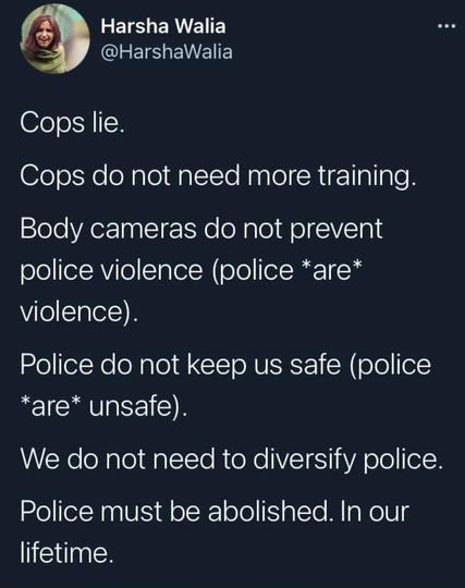 A tweet from @HarshaWalia:

Cops lie. 
Cops do not need more training. 
Body cameras do not prevent police violence (police *are* violence). 
Police do not keep us safe (police *are* unsafe). 
We do not need to diversify police. 
Police must be abolished. In our lifetime