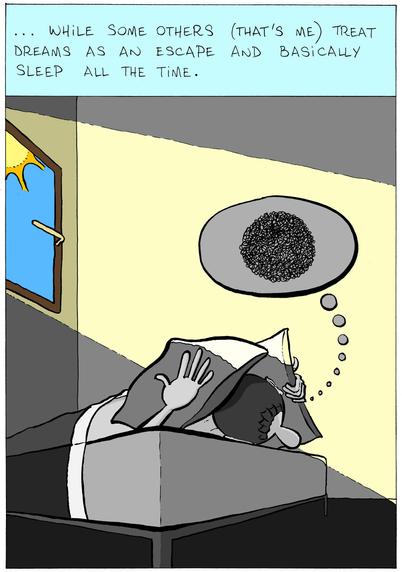 In the second panel, the same narrator says "... while some others (that's me) treat dreams as an escape and basically sleep all the time." Below is a character lying in bed, this time during the day (sunlight enters the room through a window, the only thing with some color, everything else is greyscale), and hiding his face under two pillows. The same thoughts bubble is full of black tangled squiggly lines.