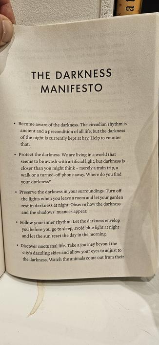 THE DARKNESS  MANIFESTO 
◦ Become aware of the darkness. The circadian rhythm is  ancient and a precondition of all life, but the darkness  of the night is currently kept at bay. Help to counter  that. 
◦ Protect the darkness. We are living in a world that  seems to be awash with artificial light, but darkness is  closer than you might think - merely a train trip, a  walk or a turned-off phone away. Where do you find  your darkness? 
◦ Preserve the darkness in your surroundings. Turn off  the lights when you leave a room and let your garden  rest in darkness at night. Observe how the darkness  and the shadows' nuances appear: 
◦ Follow your inner rhythm. Let the darkness envelop  you before you go to sleep, avoid blue light at night  and let the sun reset the day in the morning 
◦ Discover nocturnal life. Take a journey beyond the  city's dazzling skies and allow your eyes to adjust to  the darkness, Watch the animals come out from their