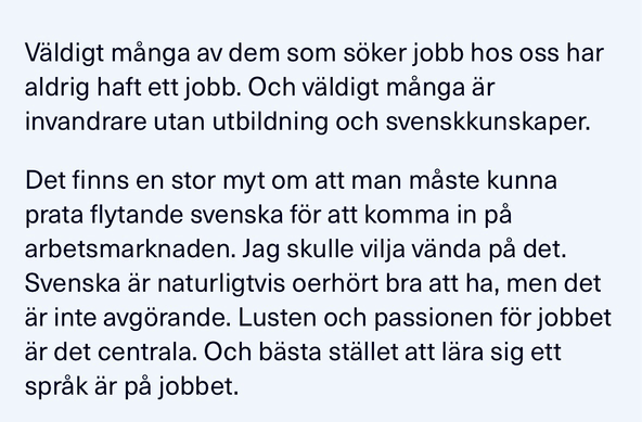 Artikel ur tidningen Chef: Det finns en stor myt om att man maste kunna prata flytande svenska för att komma in pa arbetsmarknaden. Jag skulle vilja vända pa det. Svenska är naturligtvis oerhört bra att ha, men det är inte avgörande. Lusten och passionen for jobbet ar det centrala. Och basta stallet att lara sig ett sprak ar pa jobbet.