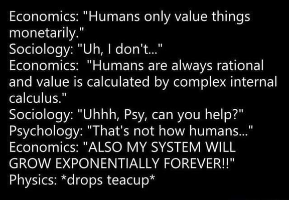 Economics: "Humans only value things monetarily."
Sociology: "Uh, I don't..."
Economics: "Humans are always rational and value is calculated by complex internal calculus."
Sociology: "Uhhh, Psy, can you help?" Psychology: "That's not how humans..." Economics: "ALSO MY SYSTEM WILL GROW EXPONENTIALLY FOREVER!!" 
Physics: *drops teacup*