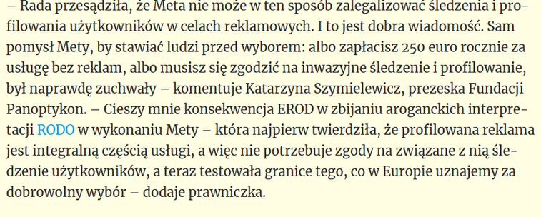 – Rada przesądziła, że Meta nie może w ten sposób zalegalizować śledzenia i profilowania użytkowników w celach reklamowych. I to jest dobra wiadomość. Sam pomysł Mety, by stawiać ludzi przed wyborem: albo zapłacisz 250 euro rocznie za usługę bez reklam, albo musisz się zgodzić na inwazyjne śledzenie i profilowanie, był naprawdę zuchwały – komentuje Katarzyna Szymielewicz, prezeska Fundacji Panoptykon. – Cieszy mnie konsekwencja EROD w zbijaniu aroganckich interpretacji RODO w wykonaniu Mety – która najpierw twierdziła, że profilowana reklama jest integralną częścią usługi, a więc nie potrzebuje zgody na związane z nią śledzenie użytkowników, a teraz testowała granice tego, co w Europie uznajemy za dobrowolny wybór – dodaje prawniczka.