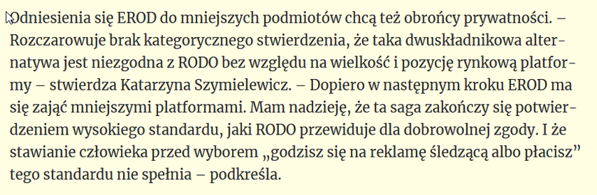 Odniesienia się EROD do mniejszych podmiotów chcą też obrońcy prywatności. – Rozczarowuje brak kategorycznego stwierdzenia, że taka dwuskładnikowa alternatywa jest niezgodna z RODO bez względu na wielkość i pozycję rynkową platformy – stwierdza Katarzyna Szymielewicz. – Dopiero w następnym kroku EROD ma się zająć mniejszymi platformami. Mam nadzieję, że ta saga zakończy się potwierdzeniem wysokiego standardu, jaki RODO przewiduje dla dobrowolnej zgody. I że stawianie człowieka przed wyborem „godzisz się na reklamę śledzącą albo płacisz” tego standardu nie spełnia – podkreśla.