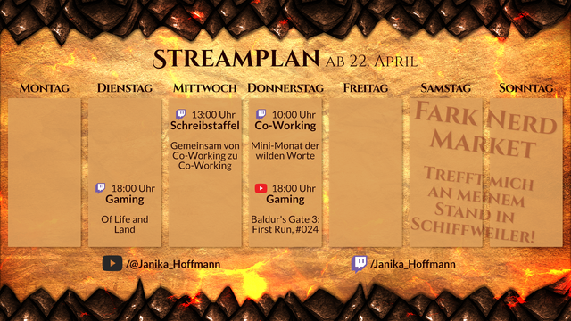 Streamplan für den Kanal Janika_Hoffmann für die Woche ab 22. April.

Dienstag, 18 Uhr, Twitch. Gaming. Of Life and Land.
Mittwoch, 13 Uhr, Twitch. Schreibstaffel. Gemeinsam von Co-Working zu Co-Working.
Donnerstag, 10 Uhr, Twitch. Co-Working. Mini Month of Writing Dangerously.
Donnerstag, 18 Uhr, YouTube. Gaming. Baldur's Gate 3: First Run, #024.
Samstag & Sonntag, Live-Veranstaltung. FaRK Nerd Market. Trefft mich an meinem Stand in Schiffweiler!