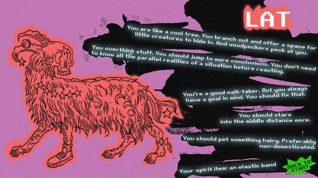 It's a screen you get if the result of my personality test is Lat. On the left there is drawing of a fantastical ram with a human skull, one sneaker, a bow on one leg and stars and moons in his fur. This image has a black outline with red inside and over thw lines. The background is pink. On the right, the following sentences are set one below the other on a black messy patch at slanted angles: You are like a cool tree. You branch out and offer a space for little creatures to hide in. And woodpeckers peck at you.
You overthink stuff. You should jump to more conclusions. You don't need to know all the parallel realities of a situation before reacting. 
You're a good walk-taker. But you always have a goal in mind. You should fix that.
You should stare into the middle distance more.
You should pet something hairy. Preferably non-domesticated.
Your spirit item: an elastic band
On the bottom right, there's a spiked thought bubble with the words: back to start.