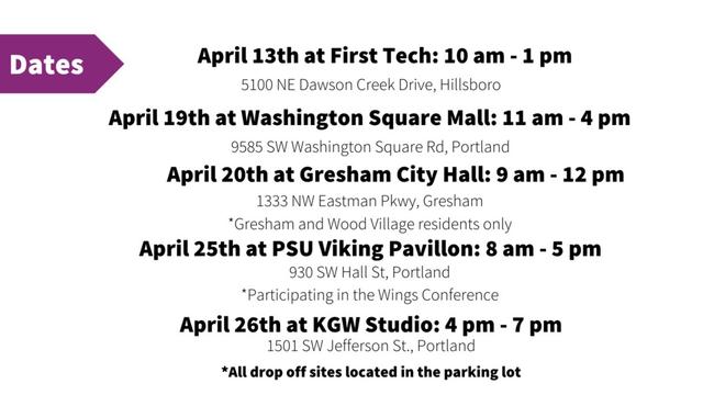 Dates:

April 13 at First Tech: 10 AM - 1 PM
5100 NE Dawson Creek Drive, Hillsboro

April 19th at Washington Square Mall: 11 AM - 4 PM
9585 SW Washington Square Road, Portland

April 20th at Gresham City Hall: 9 AM - 12 PM
1333 NW Eastman Parkway, Gresham
* Gresham and Wood Village residents only

April 25th at PSU Viking Pavilion: 8 AM - 5 PM
930 SW Hall Street, Portland
* Participating in the Wings Conference

April 26th at KGW Studio: 4 PM - 7 PM
1501 SW Jefferson Street, Portland

- All drop off sites located in the parking lot