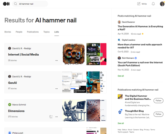Screen capture of a Medium search result page with a query for "AI hammer nail" displaying various articles and publications. At the top is a search bar and tabs for "Stories," "People," "Publications," "Topics," and "Lists." The main content includes profile sections for "David G. R. - Reddgr" with subheadings "Internet | Social Media" and "GenAI," each with a number of stories listed. Additional profiles are shown for "Marco Schmid - Dimensions" with a small image of a robot-like figure, and "Phillip Lowit," with the rest of the content truncated. Posts and publications related to the search term are listed along the right side, with titles like "The Generative AI Hammer. Is Everything a Nail?" and "More than a hammer and nails approach needed for AI?" among others. The layout suggests a focus on AI's impact on various fields.
[Alt text by ALT Text Artist GPT]