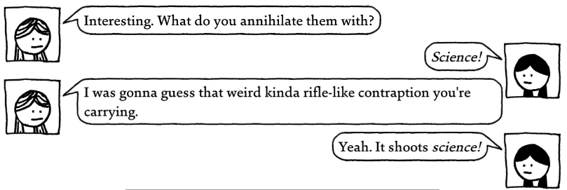Screenshot from West of Loathing. Two women having a conversation.
Woman 1: Interesting. What do you annihilate them with?
Woman 2: Science!
Woman 1: I was gonna guess that weird kinda rifle-like contraption you're carrying.
Woman 2: yeah. It shoots science!