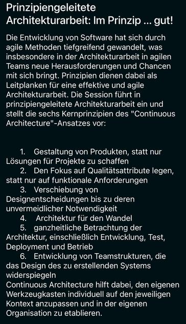 Prinzipiengeleitete Architekturarbeit: Im Prinzip ... gut!

Die Entwicklung von Software hat sich durch agile Methoden tiefgreifend gewandelt, was insbesondere in der Architekturarbeit in agilen Teams neue Herausforderungen und Chancen mit sich bringt. Prinzipien dienen dabei als Leitplanken für eine effektive und agile Architekturarbeit. Die Session führt in prinzipiengeleitete Architekturarbeit ein und stellt die sechs Kernprinzipien des "Continuous Architecture"-Ansatzes vor:
1. Gestaltung von Produkten, statt nur Lösungen für Projekte zu schaffen
2. Den Fokus auf Qualitätsattribute legen, statt nur auf funktionale Anforderungen
3. Verschiebung von Designentscheidungen bis zu deren unvermeidlicher Notwendigkeit
4. Architektur für den Wandel
5. ganzheitliche Betrachtung der Architektur, einschließlich Entwicklung, Test, Deployment und Betrieb
6. Entwicklung von Teamstrukturen, die das Design des zu erstellenden Systems widerspiegeln
Continuous Architecture hilft dabei, den eigenen Werkzeugkasten individuell auf den jeweiligen Kontext anzupassen und in der eigenen Organisation zu etablieren.