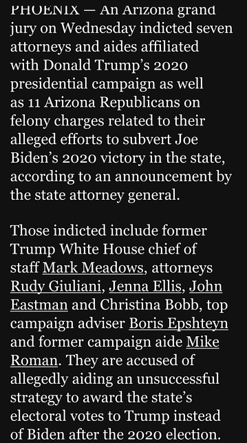 PHOENIX — An Arizona grand jury on Wednesday indicted seven attorneys and aides affiliated with Donald Trump’s 2020 presidential campaign as well

as 11 Arizona Republicans on felony charges related to their alleged efforts to subvert Joe Biden’s 2020 victory in the state, according to an announcement by ICH EICE0 A g1

Those indicted include former Trump White House chief of staff Mark Meadows, attorneys Rudy Giuliani, Jenna Ellis, John Eastman and Christina Bobb, top campaign adviser Boris Epshteyn and former campaign aide Mike Roman. They are accused of allegedly aiding an unsuccessful strategy to award the state’s electoral votes to Trump instead of Biden after the 2020 election.
