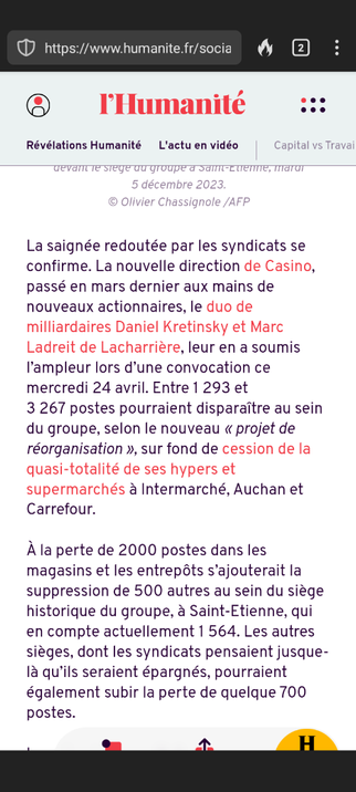 Début d'un article de l'Humanité du 25 Avril 2024 :
La saignée redoutée par les syndicats se confirme. La nouvelle direction de Casino, passé en mars dernier aux mains de nouveaux actionnaires, le duo de milliardaires Daniel Kretinsky et Marc Ladreit de Lacharrière, leur en a soumis l’ampleur lors d’une convocation ce mercredi 24 avril. Entre 1 293 et 3 267 postes pourraient disparaître au sein du groupe, selon le nouveau « projet de réorganisation », sur fond de cession de la quasi-totalité de ses hypers et supermarchés à Intermarché, Auchan et Carrefour.

À la perte de 2000 postes dans les magasins et les entrepôts s’ajouterait la suppression de 500 autres au sein du siège historique du groupe, à Saint-Etienne, qui en compte actuellement 1 564. Les autres sièges, dont les syndicats pensaient jusque-là qu’ils seraient épargnés, pourraient également subir la perte de quelque 700 postes.