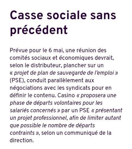 Casse sociale sans précédent

Prévue pour le 6 mai, une réunion des comités sociaux et économiques devrait, selon le distributeur, plancher sur un « projet de plan de sauvegarde de l’emploi » (PSE), conduit parallèlement aux négociations avec les syndicats pour en définir le contenu. Casino « proposera une phase de départs volontaires pour les salariés concernés » par un PSE « présentant un projet professionnel, afin de limiter autant que possible le nombre de départs contraints », selon un communiqué de la direction.