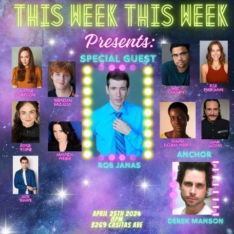 THIS WEEK THIS WEEK 
Presents: 

SPECIAL GUEST 

[headshots of all these named performers] 

ROB JANAS

KASSIE JOHNSTON 
BRENDAN MULALLY 
ROSIE BYRNE 
AMANDA WEIER 
JACK SHARPE 
ERIC CARTHEN 
ELLE ENGELMAN 
TEHANA FATIMA WEEKS 
HANK JACOBS 

ANCHOR 
DEREK MANSON 

APRIL 25TH 2024 
8PM 
3269 CASITAS AVE
