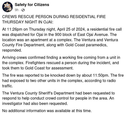 CREWS RESCUE PERSON DURING RESIDENTIAL FIRE THURSDAY NIGHT IN OJAI:
At 11:26pm on Thursday night, April 25 of 2024, a residential fire call was dispatched for Ojai in the 900 block of East Ojai Avenue. The location was an apartment at a complex. The Ventura and Ventura County Fire Department, along with Gold Coast paramedics, responded.
Arriving crews confirmed finding a working fire coming from a unit in the complex. Firefighters rescued a person during the incident, and took them to Gold Coast for assessment.
The fire was reported to be knocked down by about 11:50pm. The fire had exposed to two other units in the complex, according to radio traffic.
The Ventura County Sheriff's Department had been requested to respond to help conduct crowd control for people in the area. An investigator had also been requested.
No additional information was available at this time.