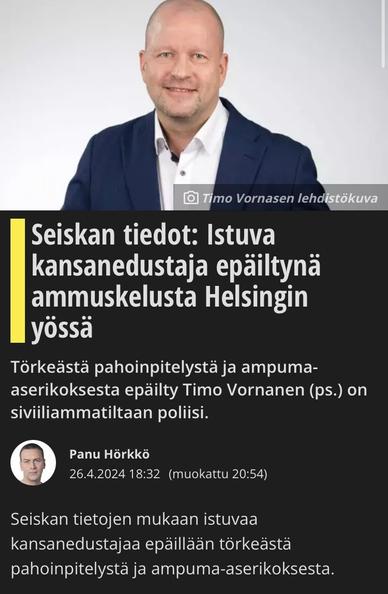 Press photo by Timo Vornanen. Information from Seiska: Sitting Member of Parliament suspected of shooting in Helsinki night.
 Timo Vornanen (ps.), suspected of aggravated assault and firearms offences, is a police officer by profession.

Journalist Panu Hörkkö 26.4.2024 18:32 (edited 20:54).

According to Seiska, the sitting MP is suspected of aggravated assault and firearms offence.