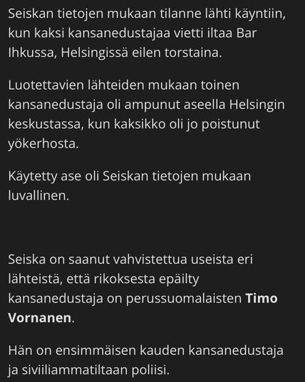 According to Seiska, the situation started when two MPs spent an evening at Bar Ihku in Helsinki yesterday, Thursday.

According to reliable sources, one of the MPs had fired a gun in central Helsinki after the duo had already left the nightclub.

According to Seiska, the weapon used was legal.

Seiska has received confirmation from several sources that the suspected MP is Timo Vornanen of the Finns.

He is a first-term Member of Parliament and a police officer by profession.