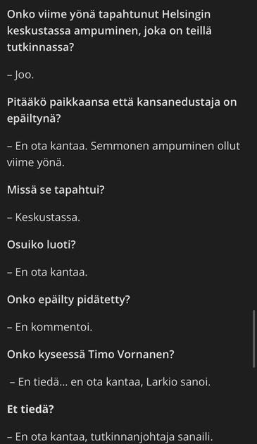 Onko viime yönä tapahtunut Helsingin keskustassa ampuminen, joka on teillä tutkinnassa? 

-Joo.

Pitääkö paikkaansa että kansanedustaja on epäiltynä?

-En ota kantaa. Semmonen ampuminen ollut viime yönä.

Missä se tapahtui? 

-Keskustassa. 

Osuiko luoti?

-En ota kantaa.

Onko epäilty pidätetty?

-En kommentoi.

Onko kyseessä Timo Vornanen?

-En tiedä... en ota kantaa, Larkio sanoi. 

Et tiedä? 

-En ota kantaa, tutkinnanjohtaja sanaili.
