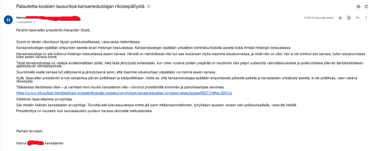 Kaikki ei mahdu, mut:

Suomi on tämän viikonlopun täysin poikkeuksellisessa, vakavassa mielentilassa. 

Kansanedustajan epäillään ampuneen aseella aivan Helsingin keskustassa. Kansanedustajan epäillään uhkailleen toimintakuntoisella aseella toisia ihmisiä Helsingin keskustassa. 

Kansanedustaja on siis kulkenut Helsingin keskustassa aseen kanssa. Hänellä on mahdollisesti ollut tuo ase mukanaan myös maamme eduskunnassa, ja mkäli näin on ollut, hän ei ole toiminut sen kanssa, kuten eduskunnassa tulee aseen kanssa toimia. 

Tämä kansanedustaja on vieläpä siviiliammatltaan poliisi, mikä lisää järkytystä entisestään, kun viime vuosina poliisin ympärillä on muutenkin ollut paljon uutisointia väkivaltaisuuksista ja poliisivoimissa piilevän äärioikeistolaisen ajattelutavan olemassaolosta.

Suurimmalle osalle kansaa tuli yllätyksenä ja järkytyksenä sekin, että maamme eduskuntaan ylipäätään voi mennä aseen kanssa.

Kyllä, tasavallan presidentin ei tule sekaantua päivän politiikkaan ja sisäpolitiikkaan, mutta se, että kansanedustajaa epäillään ampumisesta julkisella paikalla ja kansalaisten uhkailusta aseella, ei ole politiikkaa, vaan vakava rikosepäily. 

Tällaisessa tilanteessa olisin – ja varmasti moni muukin kansalainen olisi – toivonut presidentiltä enemmän ja painokkaampaa sanomaa.

Olettehan tasavallan arvojohtaja. 

Siis meidän kaikkien kansalaisten arvojohtaja. Toivottavasti tulevaisuudessa emme jää parin mitäänsanomattoman, lyhykäisen lauseen varaan näin poikkeuksellisilla,