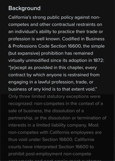 California’s strong public policy against non-competes and other contractual restraints on an individual’s ability to practice their trade or profession is well known. Codified in Business & Professions Code Section 16600, the simple (but expansive) prohibition has remained virtually unmodified since its adoption in 1872: “[e]xcept as provided in this chapter, every contract by which anyone is restrained from engaging in a lawful profession, trade, or business of any kind is to that extent void.”