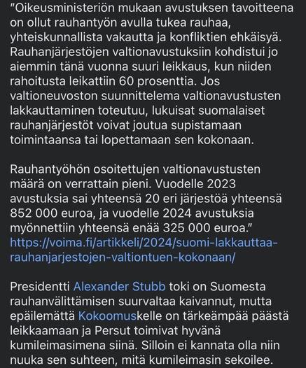 "According to the Ministry of Justice, the aim of the grant has been to support peace, social stability and conflict prevention through peace work. Government grants to peace organisations were already hit by a major cut earlier this year, with a 60% reduction in their funding. If the government's planned cut in state subsidies goes ahead, many Finnish peace organisations may be forced to reduce their activities or close down altogether.

The amount of state aid allocated to peace work is relatively small. For 2023, a total of 20 different organisations received grants totalling €852 000, and for 2024 only €325 000." *link in toot*

President Alexander Stubb has of course longed for Finland to be a great power in peace mediation, but no doubt the Coalition is more concerned with cutting back and Basic Finns act as a good rubber stamp for that. Then there is no point in being so nuanced about what the rubber stamp is messing up.