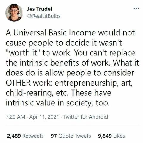 Post by Jes Trudel

A Universal Basic Income would not cause people to decide it wasn't "worth it" to work. You can't replace the intrinsic benefits of work. What it does do is allow people to consider OTHER work: entrepreneurship, art, child-rearing, etc. These have intrinsic value in society, too.