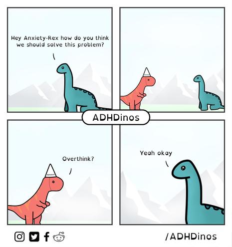 ADHDino: Hey Anxiety-Rex how do you think we should solve this problem?

Anxiety-Rex: Overthink?

ADHDino: Yeah okay

Context and characters: A four-panel comic by @ADHDinos, featuring ADHDino - a blue-green long-necked dinosaur, and Anxiety-Rex - a reddish T-Rex dinosaur that wears a pointed white hat with the word 'NERVOUS' on it.