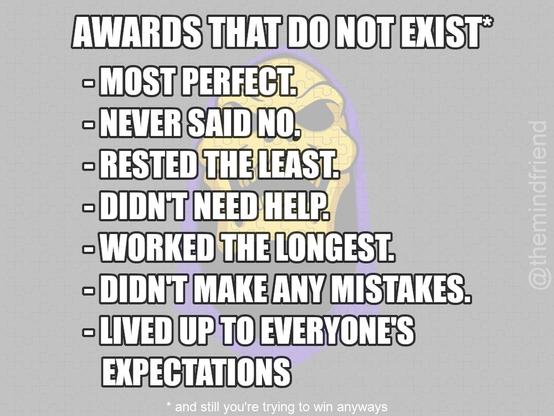 AWARDS THAT DO NOT EXIST®
- MOST PERFECT.
- NEVER SAID NO.
- RESTED THE LEAST.
- DIDN'T NEED HELP.
- WORKED THE LONGEST.
- DIDN'T MAKE ANY MISTAKES.
- LIVED UP TO EVERYONE'S EXPECTATIONS
and still you're trying to win anyways