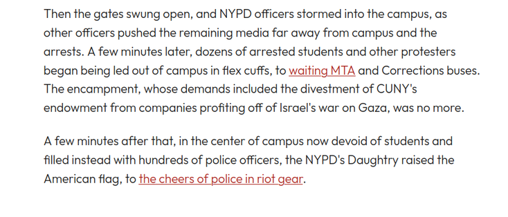Then the gates swung open, and NYPD officers stormed into the campus, as other officers pushed the remaining media far away from campus and the arrests. A few minutes later, dozens of arrested students and other protesters began being led out of campus in flex cuffs, to waiting MTA and Corrections buses. The encampment, whose demands included the divestment of CUNY's endowment from companies profiting off of Israel's war on Gaza, was no more. 

A few minutes after that, in the center of campus now devoid of students and filled instead with hundreds of police officers, the NYPD's Daughtry raised the American flag, to the cheers of police in riot gear.
